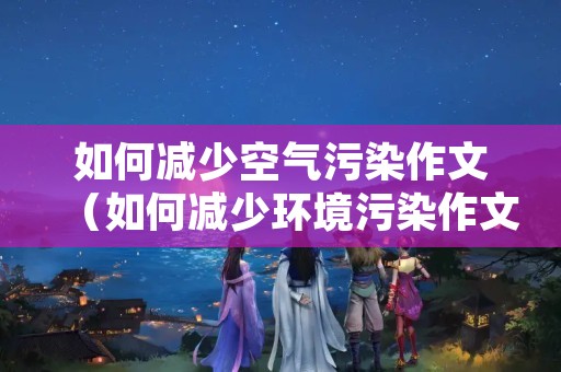 如何减少空气污染作文（如何减少环境污染作文）