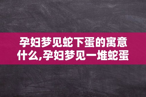 孕妇梦见蛇下蛋的寓意什么,孕妇梦见一堆蛇蛋