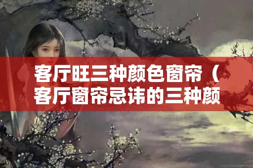 客厅旺三种颜色窗帘（客厅窗帘忌讳的三种颜色）