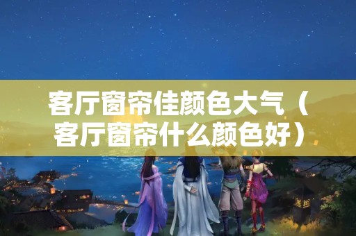 客厅窗帘佳颜色大气（客厅窗帘什么颜色好）