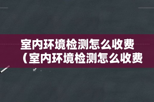室内环境检测怎么收费（室内环境检测怎么收费工程验收）