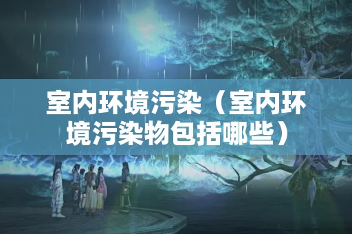 室内环境污染（室内环境污染物包括哪些）
