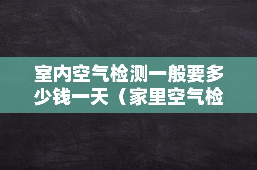 室内空气检测一般要多少钱一天（家里空气检测一次多少钱）