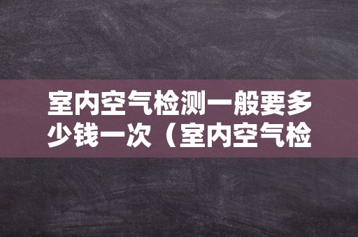 室内空气检测一般要多少钱一次（室内空气检测收费的价格标准）