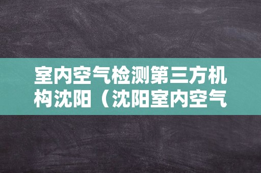 室内空气检测第三方机构沈阳（沈阳室内空气检测权威机构）