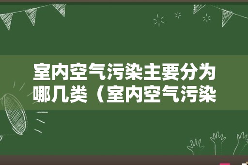 室内空气污染主要分为哪几类（室内空气污染物主要有哪几类）