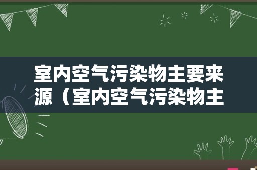 室内空气污染物主要来源（室内空气污染物主要来源是）