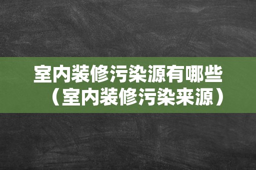 室内装修污染源有哪些（室内装修污染来源）