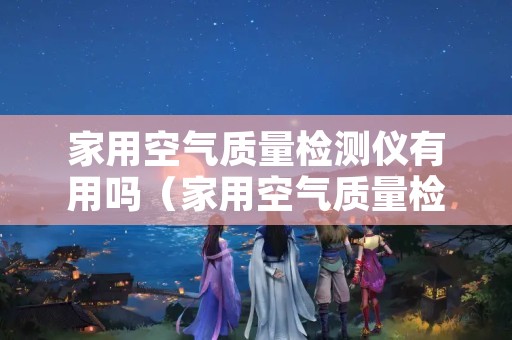 家用空气质量检测仪有用吗（家用空气质量检测仪有用吗知乎）