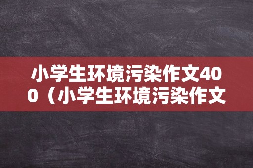 小学生环境污染作文400（小学生环境污染作文400字左右）