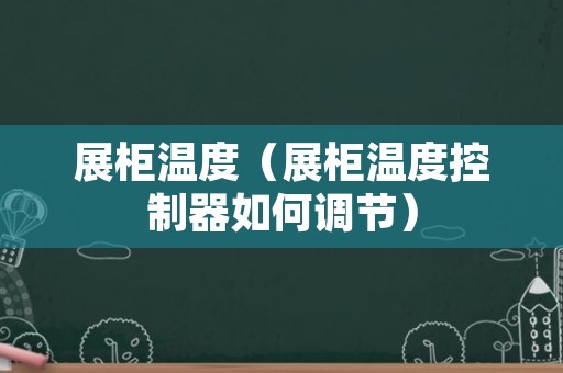 展柜温度（展柜温度控制器如何调节）