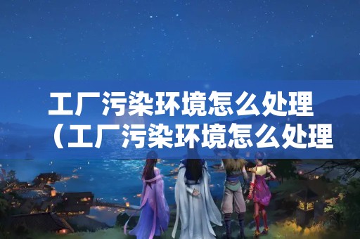 工厂污染环境怎么处理（工厂污染环境怎么处理最好）