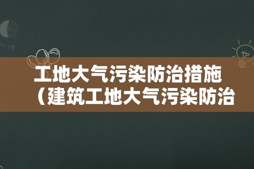 工地大气污染防治措施（建筑工地大气污染防治措施）