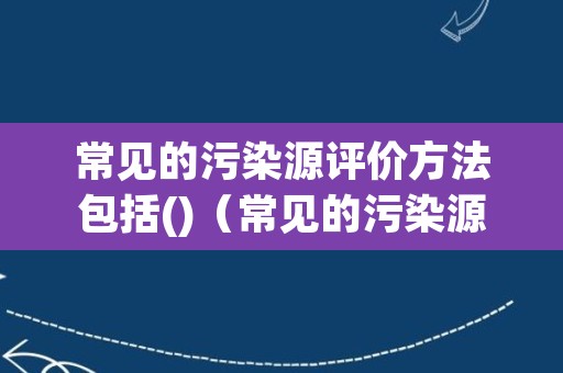 常见的污染源评价方法包括()（常见的污染源评价方法包括）