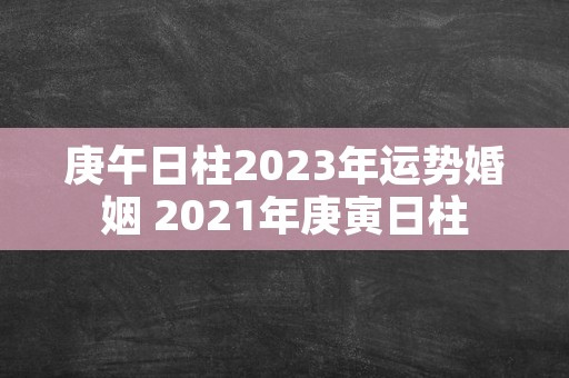 庚午日柱2023年运势婚姻 2021年庚寅日柱