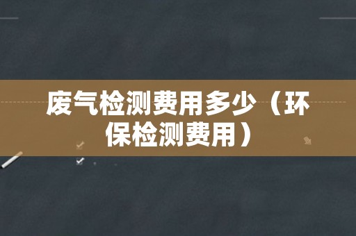 废气检测费用多少（环保检测费用）