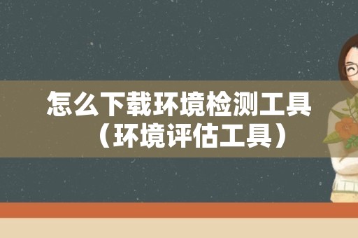怎么下载环境检测工具（环境评估工具）