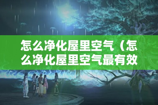 怎么净化屋里空气（怎么净化屋里空气最有效）