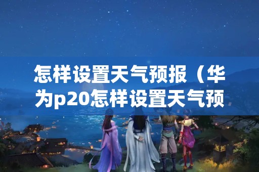 怎样设置天气预报（华为p20怎样设置天气预报）