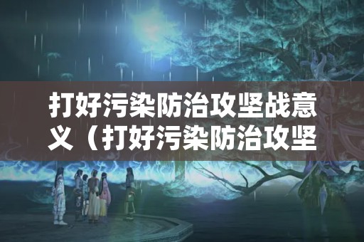 打好污染防治攻坚战意义（打好污染防治攻坚战调整什么结构）