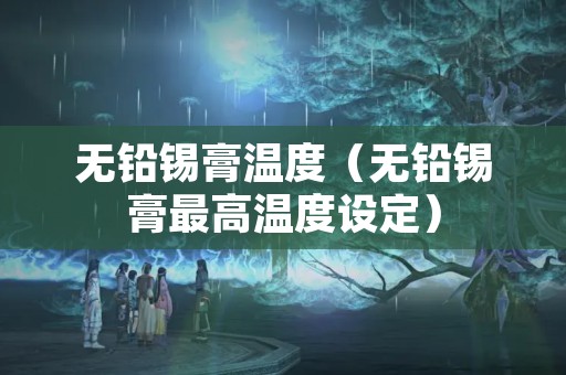 无铅锡膏温度（无铅锡膏最高温度设定）