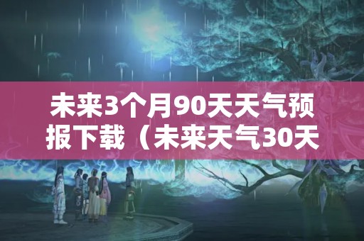 未来3个月90天天气预报下载（未来天气30天查询）