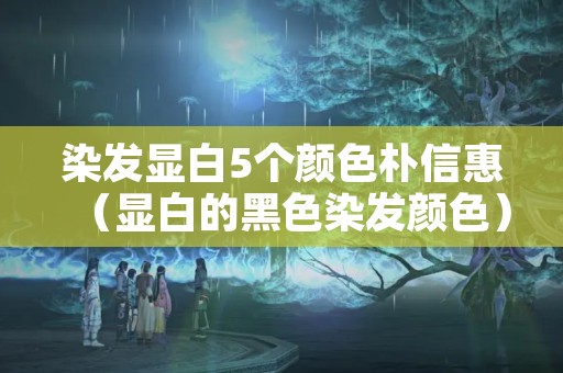 染发显白5个颜色朴信惠（显白的黑色染发颜色）