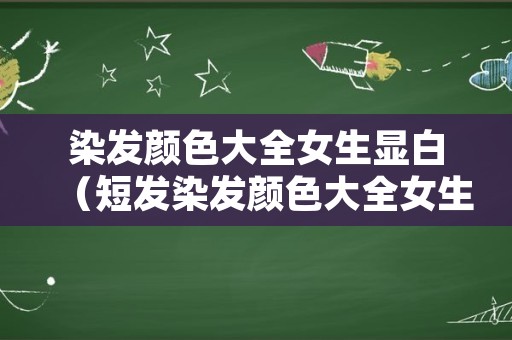 染发颜色大全女生显白（短发染发颜色大全女生显白）