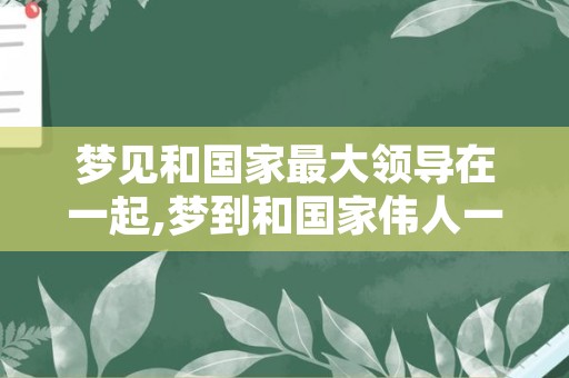 梦见和国家最大领导在一起,梦到和国家伟人一起