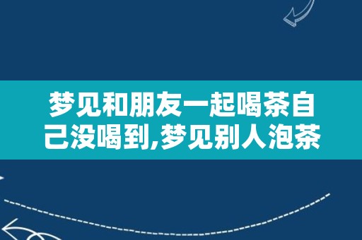 梦见和朋友一起喝茶自己没喝到,梦见别人泡茶给我喝
