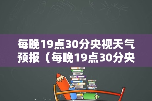 每晚19点30分央视天气预报（每晚19点30分央视天气预报回放视屏）