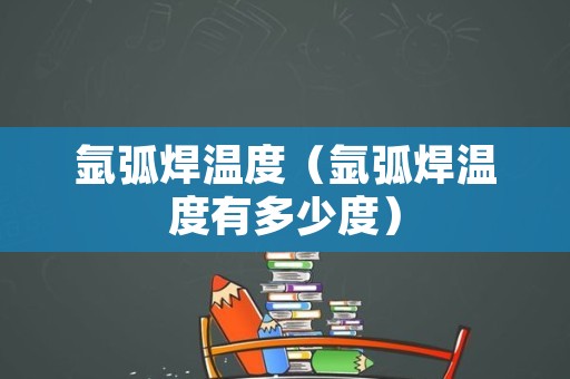 氩弧焊温度（氩弧焊温度有多少度）
