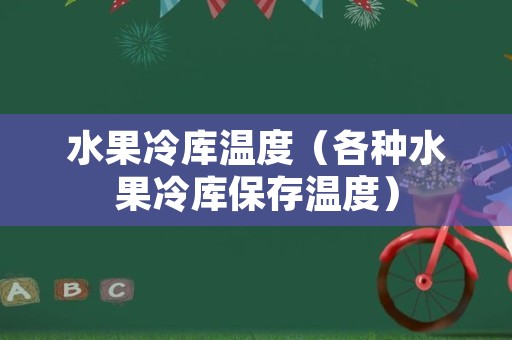 水果冷库温度（各种水果冷库保存温度）