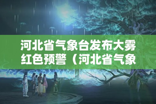 河北省气象台发布大雾红色预警（河北省气象台发布大雾红色预警信息）