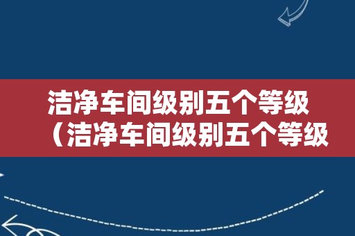 洁净车间级别五个等级（洁净车间级别五个等级abcd）