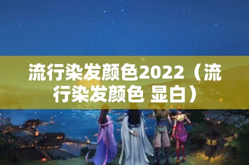 流行染发颜色2022（流行染发颜色 显白）