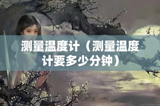 测量温度计（测量温度计要多少分钟）
