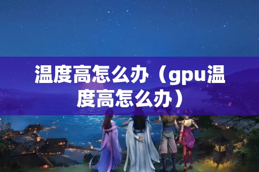 温度高怎么办（gpu温度高怎么办）