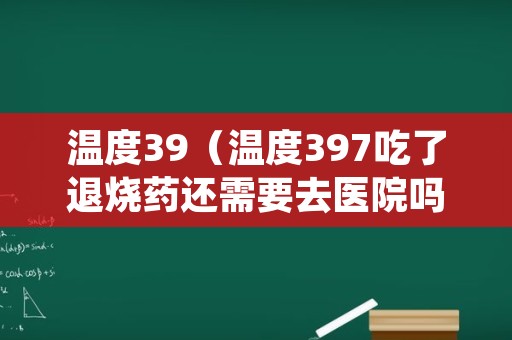 温度39（温度397吃了退烧药还需要去医院吗）