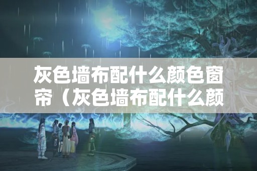 灰色墙布配什么颜色窗帘（灰色墙布配什么颜色窗帘最好看）
