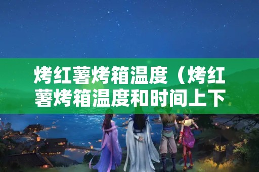 烤红薯烤箱温度（烤红薯烤箱温度和时间上下火）