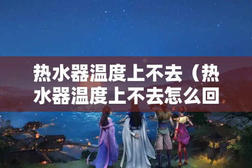 热水器温度上不去（热水器温度上不去怎么回事一直在18度）