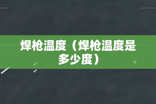 焊枪温度（焊枪温度是多少度）