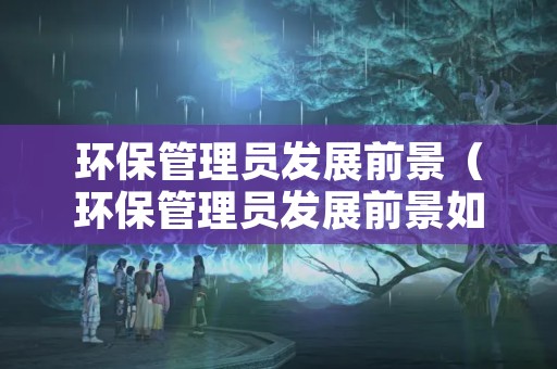 环保管理员发展前景（环保管理员发展前景如何）
