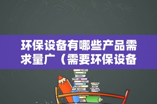 环保设备有哪些产品需求量广（需要环保设备的行业）
