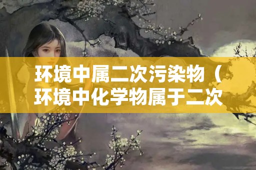 环境中属二次污染物（环境中化学物属于二次污染物有哪些）
