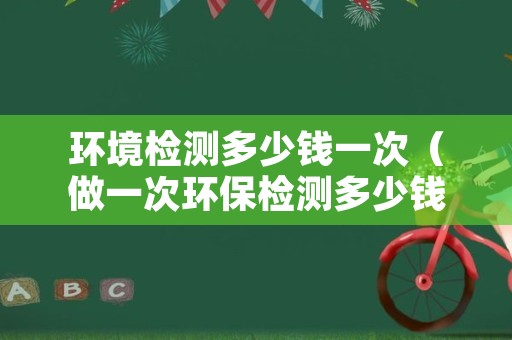 环境检测多少钱一次（做一次环保检测多少钱）