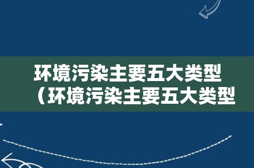 环境污染主要五大类型（环境污染主要五大类型有哪些）