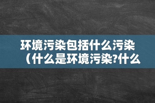 环境污染包括什么污染（什么是环境污染?什么是环境污染物?）