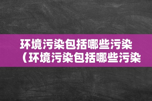 环境污染包括哪些污染（环境污染包括哪些污染物）